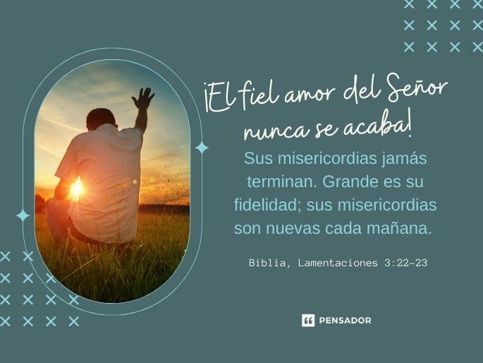 ¡El fiel amor del Señor nunca se acaba! Sus misericordias jamás terminan. Grande es su fidelidad; sus misericordias son nuevas cada mañana. Biblia, Lamentaciones 3:22-23